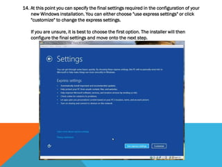 14. At this point you can specify the final settings required in the configuration of your
new Windows installation. You can either choose "use express settings" or click
"customize" to change the express settings.
If you are unsure, it is best to choose the first option. The installer will then
configure the final settings and move onto the next step.
 