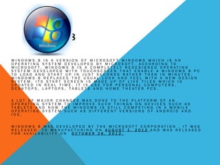 WINDOWS 8
W I N D O W S 8 I S A V E R S I O N O F M I C R O S O F T W I N D O W S W H I C H I S A N
O P E R A T I N G S Y S T E M D E V E L O P E D B Y M I C R O S O F T . A C C O R D I N G T O
M I C R O S O F T , W I N D O W S 8 I S A C O M P L E T E L Y R E D E S I G N E D O P E R A T I N G
S Y S T E M D E V E L O P E D W I T H T O U C H S C R E E N T H A T E N A B L E A W I N D O W S 8 P C
T O L O A D A N D S T A R T U P I N J U S T S E C O N D S R A T H E R T H A N I N M I N U T E S .
W I N D O W S 8 R E P L A C E S T H E U S U A L L O O K A N D F E E L W I T H A N E W D E S I G N
S Y S T E M . I T S S T A R T S C R E E N I S M A D E U P O F L I V E T I L E S W H I C H I S
U P D A T E D I N R E A L T I M E . I T I S U S E F O R P E R S O N A L C O M P U T E R S ,
D E S K T O P S , L A P T O P S , T A B L E T S A N D H O M E T H E A T E R P C S .
A L O T O F M A J O R C H A N G E S W A S D O N E T O T H E P L A T F O R M O F A N
O P E R A T I N G S Y S T E M T O I M P R O V E S U C H T H I N G S O N D E V I C E S S U C H A S
T A B L E T S A N D N O W T H E W I N D O W S I S S T I L L C O M P E T I N G I N A M O B I L E
O P E R A T I N G S Y S T E M S U C H A S D I F F E R E N T V E R S I O N S O F A N D R O I D A N D
I O S .
W I N D O W S 8 W A S D E V E L O P E D B Y T H E M I C R O S O F T C O R P O R A T I O N . I T W A S
R E L E A S E D T O M A N U F A C T U R I N G O N A U G U S T 1 , 2 0 1 2 A N D W A S R E L E A S E D
F O R A V A I L A B I L I T Y O N O C T O B E R 2 6 , 2 0 1 2 .
 