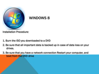 Installation Procedure:
1. Burn the ISO you downloaded to a DVD
2. Be sure that all important data is backed up in case of data loss on your
drives.
3. Be sure that you have a network connection Restart your computer, and
boot from the DVD drive
WINDOWS 8
 