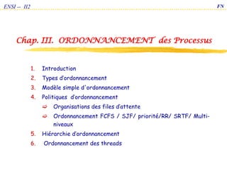 Chap. III. ORDONNANCEMENT des Processus
ENSI -- II2
1. Introduction
2. Types d’ordonnancement
3. Modèle simple d'ordonnancement
4. Politiques d’ordonnancement
 Organisations des files d’attente
 Ordonnancement FCFS / SJF/ priorité/RR/ SRTF/ Multi-
niveaux
5. Hiérarchie d’ordonnancement
6. Ordonnancement des threads
FN
 