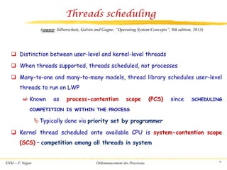 ENSI -- F. Najjar Ordonnancement des Processus 30
Threads scheduling
❑ Distinction between user-level and kernel-level threads
❑ When threads supported, threads scheduled, not processes
❑ Many-to-one and many-to-many models, thread library schedules user-level
threads to run on LWP
 Known as process-contention scope (PCS) since SCHEDULING
COMPETITION IS WITHIN THE PROCESS
Typically done via priority set by programmer
❑ Kernel thread scheduled onto available CPU is system-contention scope
(SCS) – competition among all threads in system
(source: Silberschatz, Galvin and Gagne. “Operating System Concepts”, 9th edition, 2013)
 