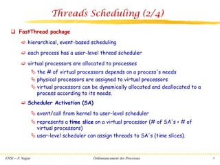 ENSI -- F. Najjar Ordonnancement des Processus 32
Threads Scheduling (2/4)
❑ FastThread package
 hierarchical, event-based scheduling
 each process has a user-level thread scheduler
 virtual processors are allocated to processes
 the # of virtual processors depends on a process's needs
 physical processors are assigned to virtual processors
 virtual processors can be dynamically allocated and deallocated to a
process according to its needs.
 Scheduler Activation (SA)
 event/call from kernel to user-level scheduler
 represents a time slice on a virtual processor (# of SA's < # of
virtual processors)
 user-level scheduler can assign threads to SA's (time slices).
 