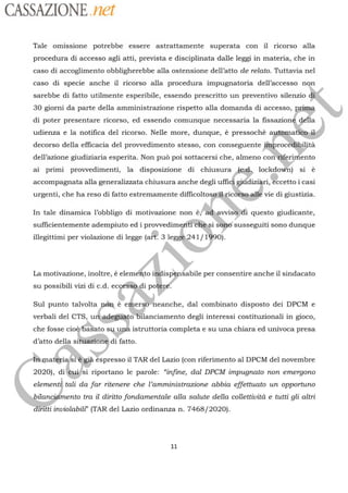 CASSAZIONE net
Tale omissione potrebbe essere astrattamente superata con ïil ricorso alla
procedura di accesso agli atti, prevista e disciplinata dalle leggi in materia, che in
caso di accoglimento obbligherebbe alla ostensione dell’atto de relato. Tuttavia nel
caso di specie anche il ricorso alla procedura impugnatoria dell’accesso non
sarebbe di fatto utilmente esperibile, essendo prescritto un preventivo silenzio
30 giorni da parte della amministrazione rispetto alla domanda di accesso, E
di poter presentare ricorso, ed essendo comunque necessaria la
fissazioné délla
udienza e la notifica del ricorso. Nelle more, dunque, à pressochè automat
decorso della efficacia del provvedimento stesso, con conseguente finprocedibiptà
dell’azione giudiziaria esperita. Non pu poi sottacersi che, almeno con“fgrinfento
ai primi provvedimenti, la disposizione di chiusura
ARR lockdowh] si
accompagnata alla generalizzata chiusura anche degli
ufñdi
apr
à
Éccetto
i
i casi
urgenti, che ha reso di fatto estremamente
difficoltosgal ricotiees
& vie di giustizia.
efIn tale dinamica |
obbligo
di motivazione non è;
id anidi
questo
giudicante,
sufficientemente adempiuto ed i provvedimeniti Ché:si sé susseguiti sono dunque
3 leillegittimi per violazione di legge ( 41/1490)
La motivazione, inoltre, è elem to per consentire anche il sindacato
su possibili vizi di c.d. ec di potèré.ae
,el
Sul punto
las
è
emergÿheanche, dal combinato disposto dei DPCM eolt
verbali del CTS, u
adeghito'Bilanciamento degli interessi costituzionali in gioco,
baSato su upä istruttoria completa e su una chiara ed univoca presache fosse cio:
d’atto della si otré di fatto
“er
Éspresso il TAR del Lazio (con riferimento al DPCM del novembre
2020), di
elementà tali da far ritenere che l'amministrazione abbia effettuato un opportuno
?
mento tra il diritto fondamentale alla salute della collettività e tutti gli altri
irilti inviolabilt’ (TAR del Lazio ordinanza n. 7468/2020).
ési riportano le parole: “infine, dal DPCM impugnato non emergono
ilan
11
 