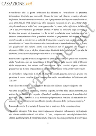 CASSAZIONE ref
Considerato che la parte intimante ha chiesto di “convalidare la presente
intimazione di sfratto per morosità; fissare la data del rilascio; emettere decreto
ingiuntivo immediatamente esecutivo per il pagamento dell’importo complessivo di
euro 256.200,00 (IVA compresa), oltre interessi moratori ex art. 231/2002 dalle
singole scadenze al saldo” sul presupposto che “a causa della diffusione del Covi
19 e dei prouvedimenti governativi emessi in tema di chiusura degli
locatore ha tentato di intavolare con la società conduttrice una trattativa tesa”al
eser
bonario componimento delle questione relativa al pagamento dei canghi
)
manifestando a più riprese la volontà di rinunciare a parte dei
candni reldtii, glle
mensilitàin cui l’esercizio commerciale à stato chiuso e volendo
riconoscere, a fronte
del pagamento dei canoni anche una riduzione per le
pags à
da Haggio a
dicembre 2020, proprio al fine di agevolare l’attività dell
cpriau
, ma che la
intimata “non ha mai risposto positivamente a tali
{
Rilevato che la parte intimata si oppone sul presuppôsto chgrave crisi scaturita
off
dalla Pandemia, che ha desertificato il
Ceneffèrico*‘delle
nostre città, il Gruppo
della comparente, ha subito un®
contrègione
dèlle vendite rispetto all’anno
precedente ed è stata
impossibilitata dgporen
vato corri-spettivo convenuto.
In particolare, nel periodo
1.088 8 2020Societé, facente parte del gruppo che
ge-stisce il punto vendita dj,çui ha subito una riduzione del fatturato delè c
72,72%
Che chiede la redugtio ad e&titftem del canone locatizio sul presupposto che
“in tema die éSsivaonerobitä, soltanto la parte favorita dallo sbilanciamento puû
evitare
larisokione Wei
negozio, offrendo di modificare equamente le condizioni di
SO ( 167, carima
3, c.c.), mediante proporzionale reductio ad equitatem del
canone,
gra Piesement
squilibrato rispetto al valore della controprestazione.”
Invocando anche il principio di buona fede a sostegno della propria pretesa
ola di buona fede deve essere letta come attuativa nel rapporto contrattuale
del vincolo solidaristico di cui all’art. 2 Cost., comportando una definizione della
stessa quale impegno di cooperazione che impone a ciascun contraente di tenere quei
2
 