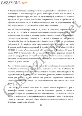 CASSAZIONE ref
7. Anche ove si ritenesse che l’equilibrio sinallagmatico fosse stato alterato in modo
rilevante (ma si richiama sul punto quanto detto sopra) a causa della situazione di
emergenza epidemiologica da Covid 19, deve comunque osservarsi che lo stesso
legislatore ha già adottato meccanismi compensatori idonei a ripristinare
equilibrio sinallagmatico, od a ridurne lo squilibrio, con ci rendendo ancor pi
difficile la possibilità di ricorso agli strumenti sopra esaminati.
Solo per fare alcuni esempi, il DL. n. 18/2020, c.d. Cura Italia, ha previsto
és)65, del d.Il. n. 18/2020, in favore del conduttore un credito di
impostafhärt al
dell'ammontare del canone di locazione, relativo al mese di marzo 2050 ai imbbili
rientranti nella categoria catastale C/1- Negozi e botteghe. Su
talégæspetto,
l’Agenzia delle Entrate (Ag. Entrate, circ. 3 aprile 2020, n/87à, tra gphiarimenti
sulle norme del Decreto Cura Italia, ha fornito anche
delle délucidæioni
sul credito
di imposta per le locazioni commerciali di negozi e
bétteghe
déétitall’art. 65, d.L n.
18/2020: il credito d’imposta, pari al 60% del
éarione di:lôcazione del mese di
marzo 2020, è riconosciuto solo sui
canorféfféttivartirite
pagati; un canone di
locazione non pagato non produrräff credit d'
impoÿta
iin quanto la norma intende
Ga.
a fiviietlella sospensione dell’attività di
)
ristorare il conduttore del canone ver:
impresa in questo periodo.
Tale previsione compensa
già
a live co l’eventuale eccessiva onerosità cui il
conduttore va incontro, ini issd
contratto. Inoltre
la norma fornice una indiretta conferma della intangibilità del
te
una rilevanza ai fini della risoluzione del
rapporto
contrattuäle shéiuce
della normativa, posto che, laddove l’ordinamento
avesse già al o interno una possibile sospensione, riduzione o
caducazigne
2 dovuti, una simile disposizione non avrebbe avuto alcun
evisto
nso
L'art. 95 Gelfc.d. decreto cura Italia ha invece previsto la possibilità per le
federazidni sportive nazion enti promozione sportiva, le socie
SSoC oni sportive, professionistiche e dilettantistiche. che hanno il domicilio
isCale, la sede legale o la sede operativa nel territorio dello Stato, di sospendere i
canoni di locazione e concessori relativi all’affidamento di impianti sportivi pubblici
dello Stato e degli enti territoriali.
21
 