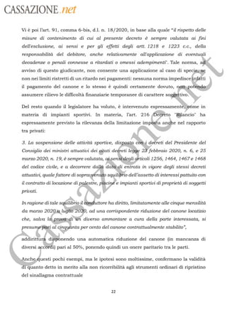 CASSAZIONE ref
Vi è poi l’art. 91, comma 6-bis, d.l. n. 18/2020, in base alla quale “il rispetto delle
misure di contenimento di cui al presente decreto à sempre valutata ai fini
dell'esclusione, ai sensi e per gli effetti degli artt. 1218 e 1223 c.c., della
responsabilità del debitore, anche relativamente all'applicazione di eventuqli
decadenze o penali connesse a ritardati o omessi adempimenti'. Tale norma,
avviso di questo giudicante, non consente una applicazione al caso di
speciemng
non nei limiti ristretti di un ritardo nei pagamenti: nessuna norma
impedisceñnfatti
il pagamento del canone e lo stesso è quindi certamente dovuto,
nerassumere rilievo le difficoltà finanziarie temporanee di carattere
give%Del resto quando il legislatore ha voluto, à intervenuto espressamentéfleôme in
materia di impianti sportivi. In materia, l’art. 216
Bo "Bflancio" ha
espressamente previsto la rilevanza della limitazione a
Lànel rapporto
tra privati:
Ne
3. La sospensione delle attività sportive,
sn àdetreti del Presidente del
Consiglio dei ministri attuativi dei
gati deéreti legge 2xfebbraio 2020, n. 6, e 25
marzo 2020, n. 19, à sempre valutata, aisenstdegligiticoli 1256, 1464, 1467 e 1468
del codice civile, e a decorrere
dallà datædi entrata in vigore degli stessi decreti
attuativi, qualefattore di
squilibrio
dell’assetto di interessipattuito consoprauyen
il contratto di locazione di p
47"
impianti sportivi diproprietà di soggetti
privati.
In ragione di tale sqilibrioa >.ha diritto, limitatamente alle cinque mensilità
stre
da marzo
2020 lugËb200,ad una corrispondente riduzione del canone locatizio
che, salva Id,
RRTQU
Yesal
cinq
Es
di üh diverso ammontare a cura della parte interessata, si
»
ta per cento del canone contrattualmente stabilito
àad
ne déibnendo una automatica riduzione del canone (in mancanza di
diversi i) pari al 50%, ponendo quindi un onere paritario tra le parti.
nche#uesti pochi esempi, ma le ipotesi sono moltissime, confermano la validità
1 qQuanto detto in merito alla non ricorribilitä agli strumenti ordinari di ripristino
del sinallagma contrattuale
22
 