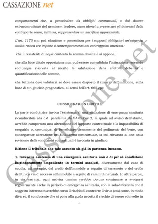 CASSAZIONE net
comportamenti che, a prescindere da obblighi contrattuali o dal dovere
extracontrattuale del neminem laedere, siano idonei a preservare gli interessi della
controparte senza, tuttavia, rappresentare un sacrificio apprezzabile.
L'art. 1175 c.c., poi ribadisce e generalizza per i rapporti obbligatori un'esige
solida-ristica che impone il contemperamento dei contrapposti interessi”
che il resistente dunque contesta la somma dovuta e si oppone,
che alla luce di tale opposizione non pu essere convalidata l’intimazidf
es se
comunque riservata al merito la valutazione della effettiva e
quantificazione delle somme,
che tuttavia deve valutarsi se deve essere disposto il ril delkim...obile, sulla
base di un giudizio prognostico, ai sensi dell’art. 66
CONSIRERATO
ND
de  4 À . +
La parte conduttrice invoca l’esistenzä.ai uñifisitfiazione di emergenza sanitaria
ebe
riconducibile alla c.d.
pandemia di SARSCov
2, la quale ad avviso dell'istante,
avrebbe comportato una alteraäioné del
rapporto
contrattuale e la impossibilità di
eseguirlo o, comunque,
déiteneficiare“bienamente
del godimento del bene, con
conseguente alterazione del
Sinéllggine
contrattuale, la cui rilevanza al fine della
revisione delle
condfioni conitraftuali
è invocata in giudizio.
Ritiene il
tribrinale
‘che tale assunto sia già in partenza inesatto.
1. Invero la esistenza di una emergenza sanitaria non è di per sé condizione
rinéecamente impediente in termini assoluti, diversamente dal caso di
scuola, ad.esémpio, del crollo dell'immobile a seguito di terremoto o del crollo
dell’unica via di accesso all'immobile a seguito di calamità naturale. In altre parole,
stratta, ogni attività umana avrebbe potuto continuare a svolgersi
armente anche in periodo di emergenza sanitaria, con la sola differenza che il
soggetto interessato avrebbe corso il rischio di contrarre il virus (cosi come, in modo
nm
diverso, il conducente che si pone alla guida accetta il rischio di essere coinvolto in
3
 