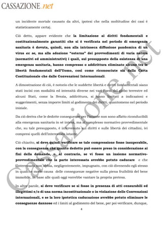 CASSAZIONE net
un incidente mortale causato da altri, ipotesi che nella moltitudine dei casi è
statisticamente certa).
Cid detto, appare evidente che la limitazione ai diritti fondamentali e
costituzionalmente garantiti che si è verificata nel periodo di emerge
sanitaria è dovuta, quindi, non alla intrinseca diffusione pandemica di ut
virus ex se, ma alla adozione “esterna” dei provvedimenti di varia natüÿä
(normativi ed amministrativi) i quali, sul presupposto della esistenza di
se )emergenza sanitaria, hanno compresso o addirittura eliminato alcune trait
libertà fondamentali dell’Uomo, cosi come riconosciute sià
alla Ghfta
Costituzionale che dalle Convenzioni Internazionali.
4A dimostrazione di ci, à notorio che le suddette libertà e fo aicntali siano
stati incisi con modalità ed intensità diverse nei
Vega,del-gôbo terrestre ed
alcuni Stati, come la Svezia, addirittura, si
Abieno lignitati
a indicazioni e
suggerimenti, senza imporre limiti al godimenfa.dei
éatti
qüantomeno nel periodo
iniziale
er rassssre non sono affatto riconducibDa ciù deriva che le dedotte consegue
alla emergenza sanitaria in sé
in:
ma
che, su tale presupposto, à
inkrveuto
compresi quelli dell
intereaéätn
ist
mplesso normativo provvedimentale
pi diritti e sulle libertà dei cittadini, ivi
chiarito, si deve quindi verificare se tale compressione fosse insuperabile,
con la conseguenza che quanto dedotto puè essere preso in considerazione ai
fini della domanda, o, al contrario, se vi fosse un insieme normativo-
provvedimentale che la parte interessata avrebbe potuto caducare e che
teressato‘ non abbia, negligentemente, impugnato, con ciô divenendo egli stesso
in
qualchémêle
causa delle conseguenze negative sulla piena fruibilità del bene
immobile, base alle quali oggi vorrebbe vantare la propria pretesa.
n altré’parole,
si deve verificare se si fosse in presenza di atti censurabili ed
égittimi e/o di una norma incostituzionale o in violazione delle Convenzioni
internazionali, e se la loro ipotetica caducazione avrebbe potuto eliminare le
conseguenze dannose ed i limiti al godimento del bene, per poi verificare, dunque,
4
 