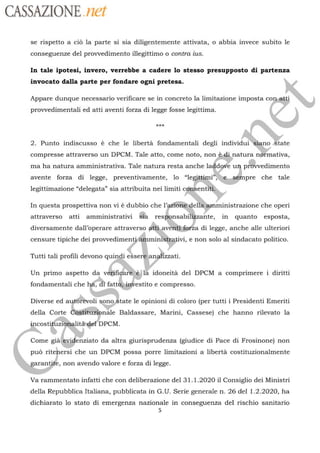 CASSAZIONE net
se rispetto a la parte si sia diligentemente attivata, o abbia invece subito le
conseguenze del provvedimento illegittimo o contra ius.
In tale ipotesi, invero, verrebbe a cadere lo stesso presupposto di partenza
invocato dalla parte per fondare ogni pretesa.
Appare dunque necessario verificare se in concreto la limitazione imposta co
provvedimentali ed atti aventi forza di legge fosse legittima.
2. Punto indiscusso è che le libertà fondamentali degli individui
no
tate
<
# .
compresse attraverso un DPCM. Tale atto, come noto, non
Gé natura nfmativa,
ma ha natura amministrativa. Tale natura resta anche
laddore
u pitvedimento
5533
k,
étimi”; pre che tale
legittimazione “delegata” sia attribuita nei limiti cénbentiti}RES
avente forza di legge, preventivamente, lo “le
In questa prospettiva non vi à dubbio che l’ rie
“dellgemministrazione
che operi
attraverso atti amministrativi @ù res à
nsabiliÿzante, in quanto esposta,
diversamente dall’operare attraverso atü avéritifora di legge, anche alle ulteriori
censure tipiche dei provvedimenti#nmini: ivi, e non solo al sindacato politico.
Tutti tali profili devono quindi esse À nohzzati.
Un primo aspetto da v bifigare”e.i là idoneità del DPCM a comprimere i diritti
fondamentali che fattôà estito e compresso.
Diverse ed aut6fevoli sono Âtate le opinioni di coloro (per tutti i Presidenti Emeriti
della Corte
FFo. #i
costigfizigalità gel
DPCM.
sitüzipnälle Baldassare, Marini, Cassese) che hanno rilevato la
ts
Come giälevidenziato da altra giurisprudenza (giudice di Pace di Frosinone) non
puû ritehersi che un DPCM possa porre limitazioni a libertà costituzionalmente
, non avendo valore e forza di legge.aran
Va rammentato infatti che con deliberazione del 31.1.2020 il Consiglio dei Ministri
della Repubblica Italiana, pubblicata in G.U. Serie generale n. 26 del 1.2.2020, ha
dichiarato lo stato di emergenza nazionale in conseguenza del rischio sanitario
5
 