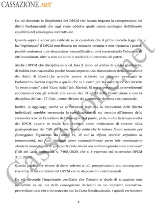 CASSAZIONE net
Da discende la illegittimità dei DPCM che hanno imposto la compressione dei
diritti fondamentali che oggi viene addotta quale causa eziologica dell’alterato
equilibrio del sinallagma contrattuale.
Quanto sopra è ancor più evidente se si considera che il primo decreto legge c
ha “legittimato” il DPCM non fissava un neanche termine e non tipizzava i pote
perché conteneva una elencazione esemp va, COsi l’adozi
e le modalitäà di esercizio dei poteri
Anche i DPCM che disciplinano la cd fase 2 sono, ad avviso di qu gudièante,
di dubbia costituzionalità poiché hanno imposto una rinnovazione
dellä limitazione
dei diritti di libertà che avrebbe invece richiesto un
yhteriore passäggio in
Parlamento diverso rispetto a quello che si à avuto per lalconversion®"del
decreto
“lo resto a casa” e del “Cura Italia” (cfr. Marini). Si
traite.
peftantedi provvedimenti
contrastanti con gli articoli che vanno dal 13
2:22 detla.Costituzione
e con la
disciplina dell’art. 77 Cost., come rilevato da au
revèle
dotirina costituzionale.
psInoltre, ai aggiunge, anche se si Bienesh6
individuali sarebbe necessaria la
spécific
2 i
un termine all'interno dello
legittifa la limitazione delle libertà
stesso decreto del Presidente del
Püisiglio:"eu punto, perd, anche la temporaneità
del DPCM appare in realtä wolo
#formplé,
come evidenziato di recente dalla
gurisprudenza del TAR
geltkezio Vpéio
conto che le misure finora assunte per
fronteggiare l’epidemia
‘dla?‘covia 19, di cui la difesa erariale enfatizza la
temporaneità, nei fattirisultan® avere sostanzialmente perso tale connotazione
stante la rinnoué giontedi
gran
parte delle stesse con cadenza quindicinale o mensile”
oxdine n. 7468/2020, che si à espresso sul successivo DPCM(TAR del
11
iudi e ritiene di dover aderire a tali prospettazioni, con conseguenteQuestog
n contrasto del DPCM con le disposizioni costituzionali.riscontr
c1 discende l’importante corollario che l'istante si duole di situazione non
invVincibile ex se, ma delle conseguenze derivanti da un impianto normativo-
provvedimentale che è in contrasto con la Carta Costituzionale, e quindi certamente
 