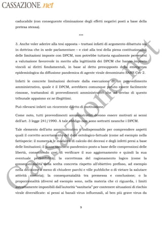 CASSAZIONE net
caducabile (con conseguente eliminazione degli effetti negativi posti a base della
pretesa stessa).
*kk
3. Anche voler aderire alla tesi opposta trattasi infatti di argomento dibattuto s
in dottrina che in sede parlamentare e cioë alla tesi della piena
costituzionsaié
delle limitazioni imposte con DPCM, non potrebbe tuttavia egualmente pervenifsi
a valutazione favorevole in merito alla legittimità dei DPCM che
hanns)vincoli ai diritti fondamentali, in base al detto presupposto
de, Cov 2epidemiologica da diffusione pandemica di agente virale denominatoFe
Infatti le concrete limitazioni derivate dalla
esecuzions un
ments
amministrativo, quale è il DPCM, avrebbero comunque patlto essere facilmente
rimosse, trattandosi di provvedimenti amministr4
“À
Pr vviso di questo
ed
tribunale appaiono ex se illegittimi.
Puo rilevarsi infatti un ricorrente
détto dif
le
notiv ne
Come noto, tutti provvedimenti sé
dell’art. 3 legge 241/1990. A tale
ee
sottratti neanche i DPCM.
ÿa
Tale elemento dell’atto
amminiétraliÿo
Andispensabile per comprendere aspetti
quali il corretto accertangnté-del
vono essere motivati ai sensi
ono
fattispecie: il
numerguè
|
le
modalitä
di calcolo dei decessi e degli infetti presi a base
ontologico-fattuale (come ad esempio nelladaté
delle limitazioni; il a rsanitatio pandemico posto a base delle compressioni delle
libertà, consgtfèndo cos
verificare il suo aggiornamento e quindi la sua
eventuale |
Pérfettibfiita):
la correttezza del ragionamento logico (come la
Jai
onseqfenslalitàdella scelta concreta rispetto all’obiettivo prefisso, ad esempio
nella
décisione®
meno di chiudere parchie ville pubbliche o di vietare la salutare
attività
|
métbria): la consequenzialità tra premessa e conclusione; o la
proporzibnalità
(diversi ad esempio sono, nella materia che ci riguarda, i limiti
amente imponibili dall’autorità “sanitaria” per contenere situazioni di rischio
virale diversificate: si pensi ai banali virus influenzali, al ben più grave virus da
 