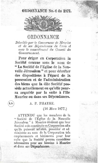 ORDONNANCE ~o,.4 de 1877.





             ORDONNANCE
    Décrétée pa?' te Gouve?'neu?' de .3{(71wice
      et de 8e8 ])(~pendcm(Je8 de r'.'1.1J1:s et
      avec le con8mteJ7te~d dit OOi~8ett d1
      Gouvernement.
      Pour érig'er en CorpQration la
    Société counue sous le nom tl~
    " La Société de l'Eglise de ht ~ou ..
    yclle J érusaleln " ct pOUl' 4lécréte
    des dispositions iL l'égard de 1
    possession et de l'aduliuistration
    des biens que la dite Société pos..
    sède actnelleUleIlt ou qu'elle pour..
    ra acquérir par la suite il l'Ile
    lUnurice ou (lans ses Dépendances.
@              A, P. PHAYRE.
                          (16 Ma1'S 1877.)
    ATTEN DU que les membres de la
"Société de l'Eglise dL) la Nouvelle
.J érusalem "à Maurice désirent que leur
Société s()it constituée en Corporation afin
qu'ils puissent aclleter, posséder et ad
ministreL' au nom de la Corporation tels
emplacements et bâtiments pour leur
culte que "la Société pourra considérer
nécessaire~ pour ses besoins à Maurice
et dans ses Dépendances.
 