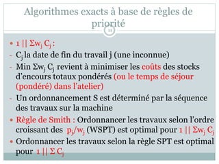 Algorithmes exacts à base de règles de
priorité
— 1 || Σwj Cj :
- Cj la date de fin du travail j (une inconnue)
- Min Σwj Cj revient à minimiser les coûts des stocks
d’encours totaux pondérés (ou le temps de séjour
(pondéré) dans l’atelier)
- Un ordonnancement S est déterminé par la séquence
des travaux sur la machine
— Règle de Smith : Ordonnancer les travaux selon l’ordre
croissant des pj/wj (WSPT) est optimal pour 1 || Σwj Cj
— Ordonnancer les travaux selon la règle SPT est optimal
pour 1 || Σ Cj
11
 