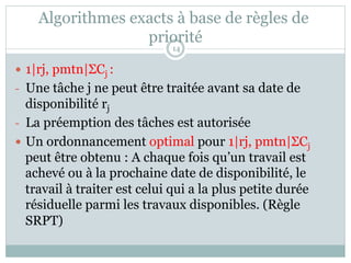 Algorithmes exacts à base de règles de
priorité
— 1|rj, pmtn|ΣCj :
- Une tâche j ne peut être traitée avant sa date de
disponibilité rj
- La préemption des tâches est autorisée
— Un ordonnancement optimal pour 1|rj, pmtn|ΣCj
peut être obtenu : A chaque fois qu’un travail est
achevé ou à la prochaine date de disponibilité, le
travail à traiter est celui qui a la plus petite durée
résiduelle parmi les travaux disponibles. (Règle
SRPT)
14
 