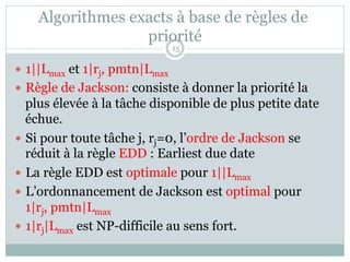 Algorithmes exacts à base de règles de
priorité
— 1||Lmax et 1|rj, pmtn|Lmax
— Règle de Jackson: consiste à donner la priorité la
plus élevée à la tâche disponible de plus petite date
échue.
— Si pour toute tâche j, rj=0, l’ordre de Jackson se
réduit à la règle EDD : Earliest due date
— La règle EDD est optimale pour 1||Lmax
— L’ordonnancement de Jackson est optimal pour
1|rj, pmtn|Lmax
— 1|rj|Lmax est NP-difficile au sens fort.
15
 