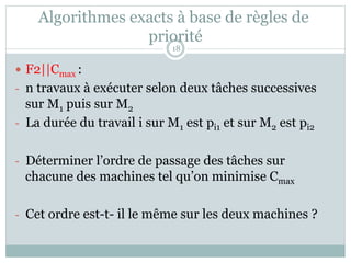 Algorithmes exacts à base de règles de
priorité
— F2||Cmax :
- n travaux à exécuter selon deux tâches successives
sur M1 puis sur M2
- La durée du travail i sur M1 est pi1 et sur M2 est pi2
- Déterminer l’ordre de passage des tâches sur
chacune des machines tel qu’on minimise Cmax
- Cet ordre est-t- il le même sur les deux machines ?
18
 