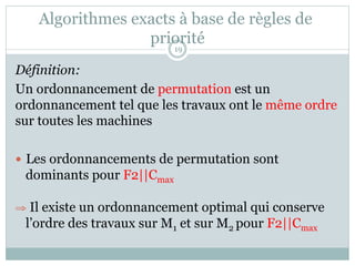 Algorithmes exacts à base de règles de
priorité
Définition:
Un ordonnancement de permutation est un
ordonnancement tel que les travaux ont le même ordre
sur toutes les machines
— Les ordonnancements de permutation sont
dominants pour F2||Cmax
⇒ Il existe un ordonnancement optimal qui conserve
l’ordre des travaux sur M1 et sur M2 pour F2||Cmax
19
 