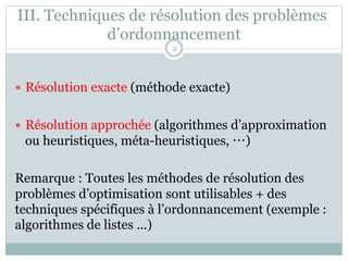 III. Techniques de résolution des problèmes
d’ordonnancement
— Résolution exacte (méthode exacte)
— Résolution approchée (algorithmes d’approximation
ou heuristiques, méta-heuristiques, …)
Remarque : Toutes les méthodes de résolution des
problèmes d’optimisation sont utilisables + des
techniques spécifiques à l’ordonnancement (exemple :
algorithmes de listes ...)
2
 