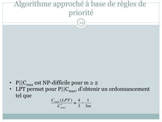 Algorithme approché à base de règles de
priorité
• P||Cmax est NP-difficile pour m ≥ 2
• LPT permet pour P||Cmax, d’obtenir un ordonnancement
tel que
Cmax (LPT)
Cmax
*
≤
4
3
−
1
3m
24
 