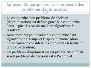 Annexe : Remarques sur la complexité des
problèmes d’optimisation
— La complexité d’un problème de décision
(d’optimisation) est définie grâce à la complexité
dans le pire des cas du meilleur algorithme le
résolvant.
— Deux mesures pour évaluer la complexité d’un
algorithme : le temps et l’espace mémoire (dans
notre cours on considère la complexité en terme de
temps d’exécution)
— Un problème d’optimisation est prouvé NP-difficile
si son problème de décision est NP-complet
25
 