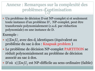 Annexe : Remarques sur la complexité des
problèmes d’optimisation
— Un problème de décision D est NP-complet si et seulement
toute instance d’un problème D’, NP-complet, peut être
transformée polynomialement (c.a.d. par réduction
polynomiale) en une instance de D.
Exemple :
— 1||ΣwjUj avec des di identiques (équivalent au
problème du sac à dos : Knapsak problem )
— Le problème de décision NP-complet PARTITION se
réduit polynomialement au problème de décision
associé au sac à dos.
— D’où 1||ΣwjUj est NP-difficile au sens ordinaire (faible)
26
 