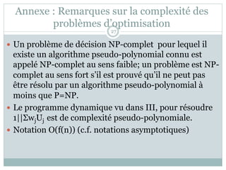 Annexe : Remarques sur la complexité des
problèmes d’optimisation
— Un problème de décision NP-complet pour lequel il
existe un algorithme pseudo-polynomial connu est
appelé NP-complet au sens faible; un problème est NP-
complet au sens fort s’il est prouvé qu’il ne peut pas
être résolu par un algorithme pseudo-polynomial à
moins que P=NP.
— Le programme dynamique vu dans III, pour résoudre
1||ΣwjUj est de complexité pseudo-polynomiale.
— Notation O(f(n)) (c.f. notations asymptotiques)
27
 