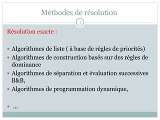 Méthodes de résolution
Résolution exacte :
— Algorithmes de liste ( à base de règles de priorités)
— Algorithmes de construction basés sur des règles de
dominance
— Algorithmes de séparation et évaluation successives
B&B,
— Algorithmes de programmation dynamique,
— ...
3
 