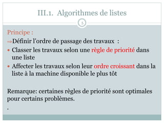 III.1. Algorithmes de listes
Principe :
⇒Définir l’ordre de passage des travaux :
— Classer les travaux selon une règle de priorité dans
une liste
— Affecter les travaux selon leur ordre croissant dans la
liste à la machine disponible le plus tôt
Remarque: certaines règles de priorité sont optimales
pour certains problèmes.
.
5
 