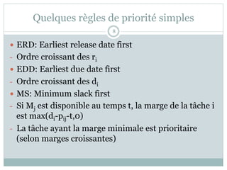 Quelques règles de priorité simples
— ERD: Earliest release date first
- Ordre croissant des ri
— EDD: Earliest due date first
- Ordre croissant des di
— MS: Minimum slack first
- Si Mj est disponible au temps t, la marge de la tâche i
est max(di-pij-t,0)
- La tâche ayant la marge minimale est prioritaire
(selon marges croissantes)
8
 