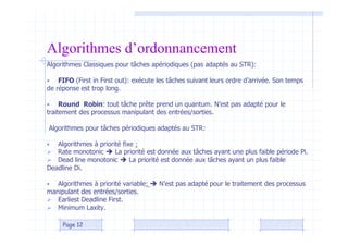 Algorithmes d’ordonnancement
Algorithmes Classiques pour tâches apériodiques (pas adaptés au STR):
• FIFO (First in First out): exécute les tâches suivant leurs ordre d’arrivée. Son temps
de réponse est trop long.
• Round Robin: tout tâche prête prend un quantum. N’est pas adapté pour le
traitement des processus manipulant des entrées/sorties.
Algorithmes pour tâches périodiques adaptés au STR:
• Algorithmes à priorité fixe :
 Rate monotonic  La priorité est donnée aux tâches ayant une plus faible période Pi.
 Dead line monotonic  La priorité est donnée aux tâches ayant un plus faible
Deadline Di.
• Algorithmes à priorité variable:  N’est pas adapté pour le traitement des processus
manipulant des entrées/sorties.
 Earliest Deadline First.
 Minimum Laxity.
Page 12
 