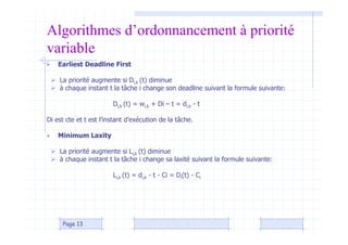 Algorithmes d’ordonnancement à priorité
variable
• Earliest Deadline First
 La priorité augmente si Di,k (t) diminue
 à chaque instant t la tâche i change son deadline suivant la formule suivante:
Di,k (t) = wi,k + Di – t = di,k - t
Di est cte et t est l’instant d’exécution de la tâche.
• Minimum Laxity
 La priorité augmente si Li,k (t) diminue
 à chaque instant t la tâche i change sa laxité suivant la formule suivante:
Li,k (t) = di,k - t - Ci = Di(t) - Ci
Page 13
 