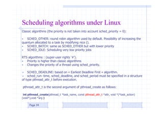Scheduling algorithms under Linux
Classic algorithms (the priority is not taken into account sched_priority = 0):
• SCHED_OTHER: round robin algorithm used by default. Possibility of increasing the
quantum allocated to a task by modifying nice ().
• SCHED_BATCH: same as SCHED_OTHER but with lower priority
• SCHED_IDLE: Scheduling very low priority jobs
RTS algorithms : (super-user rights ‘#’).
• Priority is higher than classic algorithms
• Changes the priority of a thread using sched_priority.
 SCHED_DEADLINE: based on « Earliest Deadline First » algorithm.
 sched_run‐ time, sched_deadline, and sched_period must be specified in a structure
of type pthread_attr_t before execution.
pthread_attr_t is the second argument of pthread_create as follows:
int pthread_create(pthread_t *task_name, const pthread_attr_t *attr, void *(*task_action)
(void*),void *arg )
Page 14
 