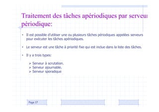 Page 17
Traitement des tâches apériodiques par serveur
périodique:
• Il est possible d’utiliser une ou plusieurs tâches périodiques appelées serveurs
pour exécuter les tâches apériodiques.
• Le serveur est une tâche à priorité fixe qui est inclue dans la liste des tâches.
• Il y a trois types:
 Serveur à scrutation.
 Serveur ajournable.
 Serveur sporadique
 