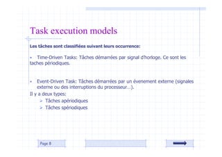 Les tâches sont classifiées suivant leurs occurrence:
• Time-Driven Tasks: Tâches démarrées par signal d’horloge. Ce sont les
taches périodiques.
• Event-Driven Task: Tâches démarrées par un évenement externe (signales
externe ou des interruptions du processeur…).
Il y a deux types:
 Tâches apériodiques
 Tâches spériodiques
Page 8
Task execution models
 