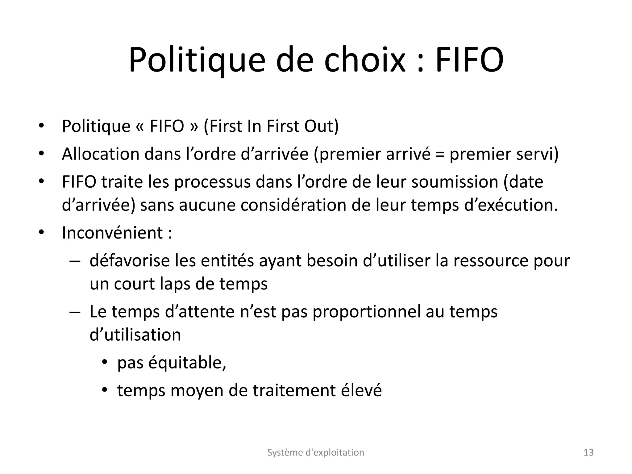 Politique de choix : FIFO
• Politique « FIFO » (First In First Out)
• Allocation dans l’ordre d’arrivée (premier arrivé = premier servi)
• FIFO traite les processus dans l’ordre de leur soumission (date
d’arrivée) sans aucune considération de leur temps d’exécution.
• Inconvénient :
– défavorise les entités ayant besoin d’utiliser la ressource pour
un court laps de temps
– Le temps d’attente n’est pas proportionnel au temps
d’utilisation
• pas équitable,
• temps moyen de traitement élevé
Système d'exploitation 13
 