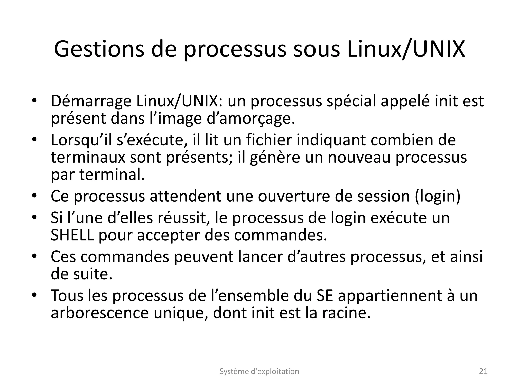 Gestions de processus sous Linux/UNIX
• Démarrage Linux/UNIX: un processus spécial appelé init est
présent dans l’image d’amorçage.
• Lorsqu’il s’exécute, il lit un fichier indiquant combien de
terminaux sont présents; il génère un nouveau processus
par terminal.
• Ce processus attendent une ouverture de session (login)
• Si l’une d’elles réussit, le processus de login exécute un
SHELL pour accepter des commandes.
• Ces commandes peuvent lancer d’autres processus, et ainsi
de suite.
• Tous les processus de l’ensemble du SE appartiennent à un
arborescence unique, dont init est la racine.
Système d'exploitation 21
 
