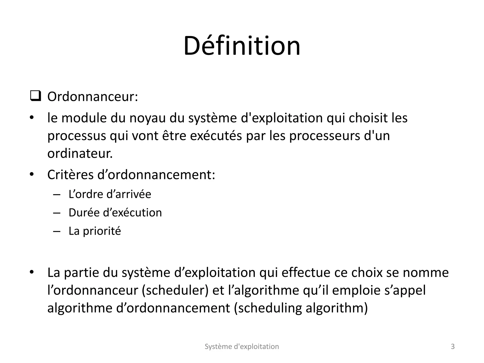 Définition
 Ordonnanceur:
• le module du noyau du système d'exploitation qui choisit les
processus qui vont être exécutés par les processeurs d'un
ordinateur.
• Critères d’ordonnancement:
– L’ordre d’arrivée
– Durée d’exécution
– La priorité
• La partie du système d’exploitation qui effectue ce choix se nomme
l’ordonnanceur (scheduler) et l’algorithme qu’il emploie s’appel
algorithme d’ordonnancement (scheduling algorithm)
Système d'exploitation 3
 