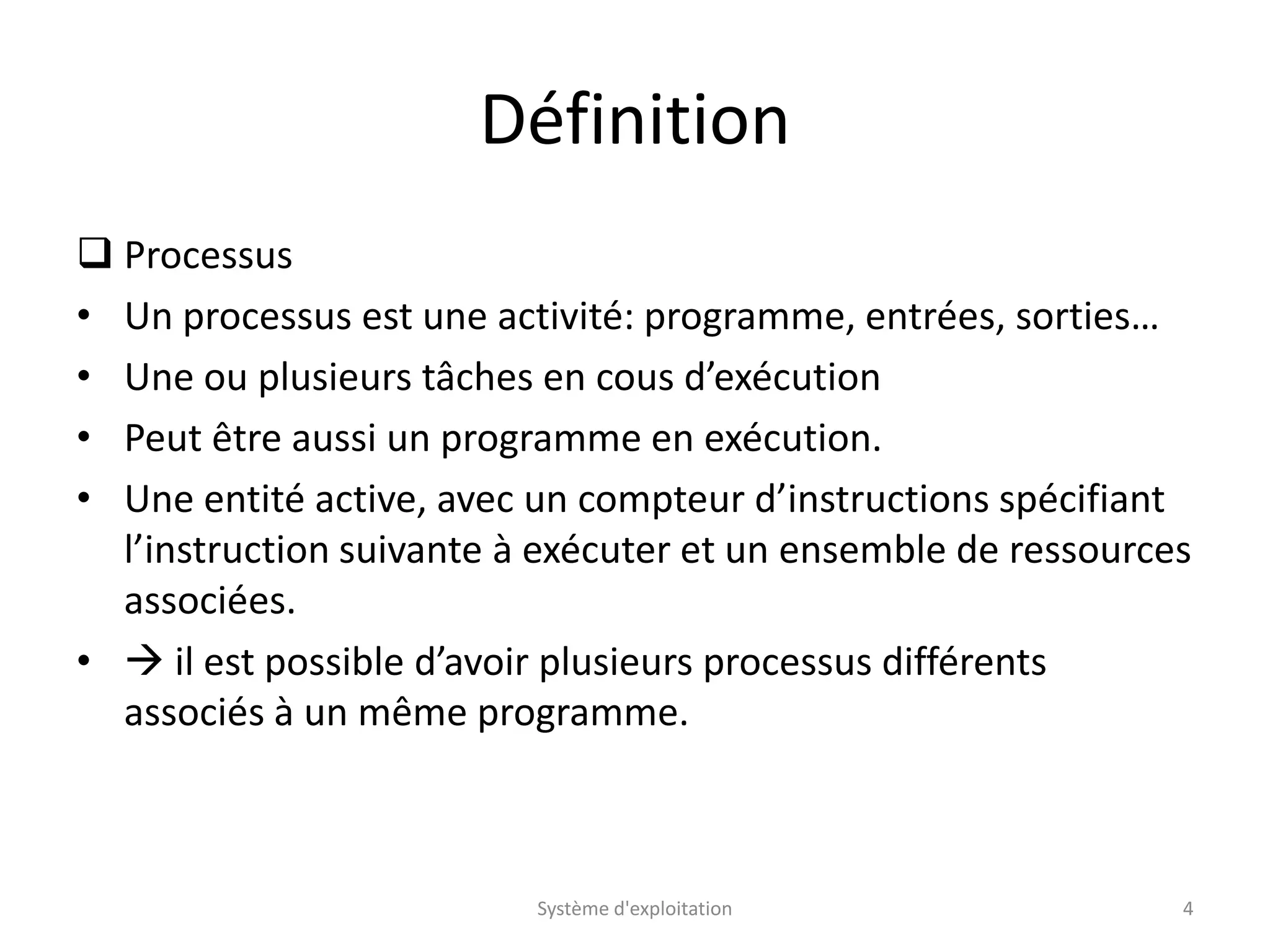 Définition
 Processus
• Un processus est une activité: programme, entrées, sorties…
• Une ou plusieurs tâches en cous d’exécution
• Peut être aussi un programme en exécution.
• Une entité active, avec un compteur d’instructions spécifiant
l’instruction suivante à exécuter et un ensemble de ressources
associées.
•  il est possible d’avoir plusieurs processus différents
associés à un même programme.
Système d'exploitation 4
 