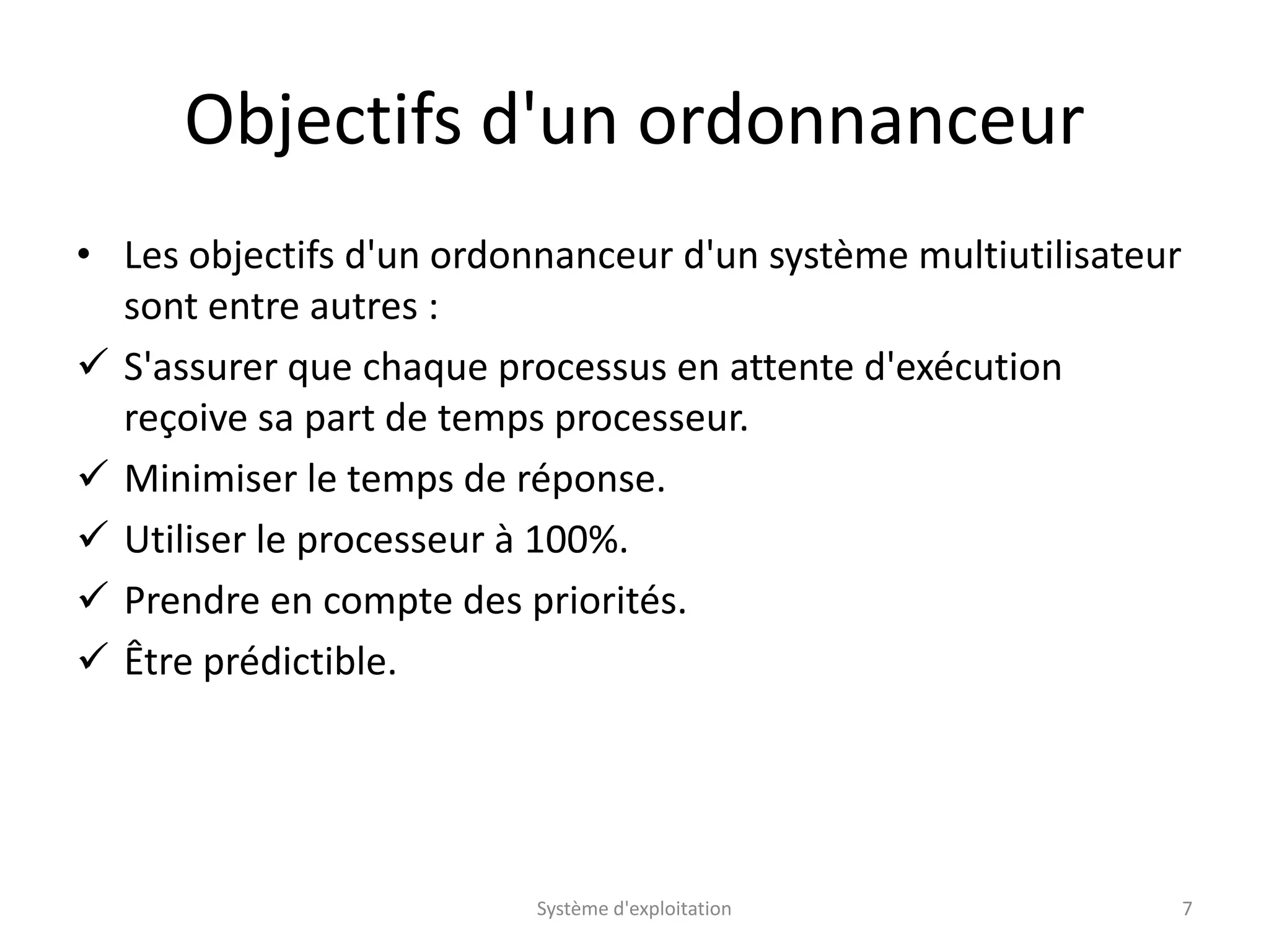 Objectifs d'un ordonnanceur
• Les objectifs d'un ordonnanceur d'un système multiutilisateur
sont entre autres :
 S'assurer que chaque processus en attente d'exécution
reçoive sa part de temps processeur.
 Minimiser le temps de réponse.
 Utiliser le processeur à 100%.
 Prendre en compte des priorités.
 Être prédictible.
Système d'exploitation 7
 