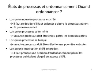 États de processus et ordonnancement Quand
ordonnancer ?
• Lorsqu’un nouveau processus est créé
→ il faut se décider s’il faut exécuter d’abord le processus parent
ou le processus enfant.
• Lorsqu’un processus se termine
→ un autre processus doit être choisi parmi les processus prêts
• Lorsqu’un processus se bloque
→ un autre processus doit être sélectionner pour être exécuter
• Lorsqu’une interruption d’E/S se produit
→ il faut prendre une décision d’ordonnancement parmi les
processus qui étaient bloqué en attente d’E/S.
Système d'exploitation 10
 