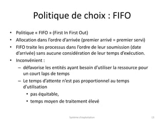 Politique de choix : FIFO
• Politique « FIFO » (First In First Out)
• Allocation dans l’ordre d’arrivée (premier arrivé = premier servi)
• FIFO traite les processus dans l’ordre de leur soumission (date
d’arrivée) sans aucune considération de leur temps d’exécution.
• Inconvénient :
– défavorise les entités ayant besoin d’utiliser la ressource pour
un court laps de temps
– Le temps d’attente n’est pas proportionnel au temps
d’utilisation
• pas équitable,
• temps moyen de traitement élevé
Système d'exploitation 13
 
