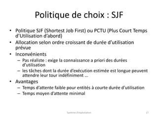 Politique de choix : SJF
• Politique SJF (Shortest Job First) ou PCTU (Plus Court Temps
d’Utilisation d’abord)
• Allocation selon ordre croissant de durée d’utilisation
prévue
• Inconvénients
– Pas réaliste : exige la connaissance a priori des durées
d’utilisation
– les tâches dont la durée d’exécution estimée est longue peuvent
attendre leur tour indéfiniment …
• Avantages
– Temps d’attente faible pour entités à courte durée d’utilisation
– Temps moyen d’attente minimal
Système d'exploitation 17
 