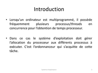 Introduction
• Lorsqu’un ordinateur est multiprogrammé, il possède
fréquemment plusieurs processus/threads en
concurrence pour l’obtention de temps processeur.
• Dans ce cas le système d’exploitation doit gérer
l’allocation du processeur aux différents processus à
exécuter. C’est l’ordonnanceur qui s’acquitte de cette
tâche.
Système d'exploitation 2
 
