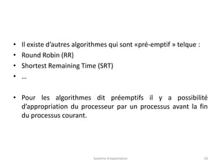 • Il existe d’autres algorithmes qui sont «pré-emptif » telque :
• Round Robin (RR)
• Shortest Remaining Time (SRT)
• …
• Pour les algorithmes dit préemptifs il y a possibilité
d’appropriation du processeur par un processus avant la fin
du processus courant.
Système d'exploitation 20
 