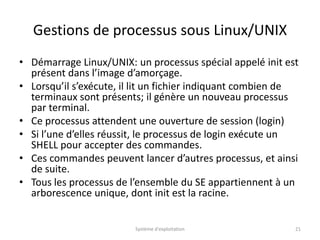 Gestions de processus sous Linux/UNIX
• Démarrage Linux/UNIX: un processus spécial appelé init est
présent dans l’image d’amorçage.
• Lorsqu’il s’exécute, il lit un fichier indiquant combien de
terminaux sont présents; il génère un nouveau processus
par terminal.
• Ce processus attendent une ouverture de session (login)
• Si l’une d’elles réussit, le processus de login exécute un
SHELL pour accepter des commandes.
• Ces commandes peuvent lancer d’autres processus, et ainsi
de suite.
• Tous les processus de l’ensemble du SE appartiennent à un
arborescence unique, dont init est la racine.
Système d'exploitation 21
 