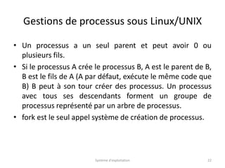 Gestions de processus sous Linux/UNIX
• Un processus a un seul parent et peut avoir 0 ou
plusieurs fils.
• Si le processus A crée le processus B, A est le parent de B,
B est le fils de A (A par défaut, exécute le même code que
B) B peut à son tour créer des processus. Un processus
avec tous ses descendants forment un groupe de
processus représenté par un arbre de processus.
• fork est le seul appel système de création de processus.
Système d'exploitation 22
 