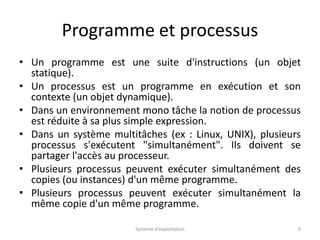Programme et processus
• Un programme est une suite d'instructions (un objet
statique).
• Un processus est un programme en exécution et son
contexte (un objet dynamique).
• Dans un environnement mono tâche la notion de processus
est réduite à sa plus simple expression.
• Dans un système multitâches (ex : Linux, UNIX), plusieurs
processus s'exécutent "simultanément". Ils doivent se
partager l'accès au processeur.
• Plusieurs processus peuvent exécuter simultanément des
copies (ou instances) d'un même programme.
• Plusieurs processus peuvent exécuter simultanément la
même copie d'un même programme.
Système d'exploitation 6
 