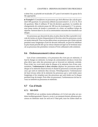 12 CHAPITRE 8. ORDONNANCEMENT DES PROCESSUS
n-ième fois, sa priorité est recalculée “”c
‰S•
puis il est inséré à la queue de la
ﬁle appropriée.
4 Exemple 5. Considérons un processus qui doit effectuer des calculs pen-
dant 100 quantum. Ce processus obtient successivement 1, 2, 4, 8, 16, 32 et
64 quantum. Mais il utilisera 37 des 64 derniers quantum. Le nombre de
changements de contexte passe de 100 (cas du tourniquet) à 7. Le proces-
seur passe moins de temps à commuter et a donc un meilleur temps de
réponse. Surtout dans le cas où la commutation nécessite des transferts sur
disque.
Un processus qui descend de plus en plus dans les ﬁles à priorité s’exé-
cute de moins en moins fréquemment et favorise ainsi les processus courts
en mode interactif. Pour ne pas défavoriser un processus qui s’était exécuté
pendant assez longtemps avant de devenir interactif, on peut lui attribuer
la plus haute priorité dès qu’un retour chariot est tapé sur le terminal asso-
cié au processus (les premières versions d’Unix utilisaient cette solution).
8.6 Ordonnancement à deux niveaux
Lors d’une commutation, si le processus élu n’est pas en mémoire, il
faut le charger en mémoire. Le temps de commutation est deux à trois fois
plus élevé que celui des processus qui se trouvent en mémoire centrale.
Pour éviter ces va-et-vient entre le disque et la mémoire lors d’une com-
mutation, l’ordonnanceur à deux niveaux déplace les processus entre le
disque et la mémoire (haut niveau) et choisit le processus à exécuter parmi
ceux qui sont en mémoire (bas niveau). Périodiquement, l’ordonnanceur
de haut niveau retire de la mémoire les processus qui y sont restés assez
longtemps et les remplace par des processus qui sont restés sur le disque
pendant trop de temps. Pour élire un processus, l’ordonnanceur de bas ni-
veau se restreint au processus en mémoire.
8.7 Cas d’étude
8.7.1 MS-DOS
MS-DOS est un système mono-utilisateur, et il n’est non plus un sys-
tème multiprogrammé. Il peut y avoir, à un moment donné, plusieurs pro-
cessus en mémoire mais un seul est à l’état prêt, tous les autres étant en
 