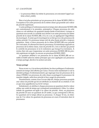 8.7. CAS D’ÉTUDE 15
– Le processus libère lui-même le processeur, en exécutant l’appel sys-
tème sched_yield().
Rien n’est plus prioritaire qu’un processus de la classe SCHED_FIFO, à
l’exception d’un autre processus de la même classe qui possède une valeur
de priorité supérieure.
L’autre politique d’ordonnancement en temps réel, dénommée SCHED_RR,
est, contrairement à la première, préemptive. Chaque processus de cette
classe se voit attribuer un quantum (temps limite d’exécution). Lorsque ce
quantum sera écoulé, le contrôle sera donné à un autre processus de même
priorité de la classe SCHED_RR, s’il y en a un, en appliquant l’algorithme
du tourniquet. À noter que le tourniquet ne se fait qu’avec des processus de
même priorité. Un processus temps réel de plus haute priorité a toujours
préséance. Ainsi, si deux processus de la classe SCHED_RR avec priorité
20 s’exécutent, ils alterneront dans le processeur. Si entretemps apparaît un
processus de la même classe, mais de priorité 25, c’est ce dernier qui prend
le contrôle du processeur et ne le redonnera que lorsqu’il se terminera. À
moins, bien sûr, que n’apparaisse un autre processus SCHED_RR de prio-
rité supérieure ou égale, ou encore un processus SCHED_FIFO.
Le quantum attribué à un processus de la classe SCHED_RR est va-
riable et établi selon les même principes que ceux appliqués aux processus
à temps partagé, décrits à la section suivante.
Temps partagé
Nous avons vu, à la section précédente, les deux politiques d’ordonnan-
cement em temps réel offertes par Linux. Il nous reste maintenant à voir la
dernière polique d’ordonnancement, qui regroupe tous les processus de la
classe OTHER. Les processus de cette classe se partagent le processeur de
manière inégale, selon leur priorité et leur usage du processeur.
Premièrement, comme nous l’avons déjà dit, chaque processus possède
une valeur de priorité qui lui est attribuée au moment de sa création. C’est
ce que nous appellerons la priorité statique.
Initialement, on attribue à chaque processus un quantum dont la valeur
utilise une unité de temps qui correspond normalement à 10ms. La valeur
initiale du quantum est égale à la valeur de priorité. Ainsi, un processus
de priorité 25 aura un quantum de 25 unités, ce qui correspond à 250 ms.
Ce quantum est le temps alloué au processus. À chaque 10 ms, on dimi-
nue de 1 la valeur du quantum du processus en cours d’exécution dans le
processeur.
 