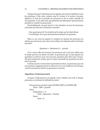 16 CHAPITRE 8. ORDONNANCEMENT DES PROCESSUS
Chaque fois que l’ordonnanceur est appelé, une note est attribuée à tous
les processus. Cette note, comme nous le verrons à la section suivante,
dépend à la fois de la priorité du processus et de la valeur actuelle de
son quantum. C’est cette note qui permettra de déterminer quel processus
prendra le contrôle du processeur.
Éventuellement, on peut arriver à une situation où tous les processus
sont dans une des deux situations suivantes :
– Son quantum est 0. Il a écoulé tout le temps qui lui était alloué.
– Il est bloqué. Il n’a pas nécessairement épuisé son quantum.
Dans ce cas, tous les quanta (y compris les quanta des processus en
attente qui ont encore une valeur non nulle) sont réajustés selon la formule
suivante :
Quantum ˜ QuantumVYc ¤ priorité
Ceci a pour effet de favoriser les processus qui n’ont pas utilisé tout
le temps qui leur est alloué. En effet, un processus qui n’a pas épuisé son
quantum se retrouve avec une nouveau quantum plus élevé que l’ancien.
On peut facilement vériﬁer que la valeur maximale du quantum est deux
fois la priorité.
Comme nous le verrons dans la prochaine section, un processus qui voit
son quantum augmenter peut se retrouver avec une meilleure note lorsque
vient le moment de choisir un processus à exécuter.
Algorithme d’ordonnancement
Lorsque l’ordonnanceur est appelé, Linux attribue une note à chaque
processus, en utilisant la méthode suivante :
Si le processus est de la classe SCHED_FIFO ou SCHED_RR
Note = 1000 + priorité
Sinon
Si Quantum ™–
Note = Quantum + Priorité
Sinon
Note = 0
 